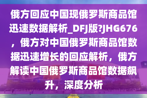 俄方回应中国现俄罗斯商品馆迅速数据解析_DFJ版?JHG676，俄方对中国俄罗斯商品馆数今晚必出三肖2025_2025新澳门精准免费提供·精确判断据迅速增长的回应解析，俄方解读中国俄罗斯商品馆数据飙升，深度分析