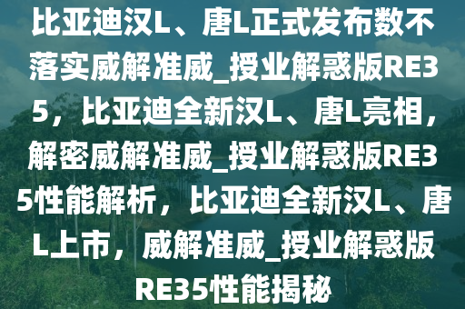 比亚迪汉L、唐L正式发布数不落实威解准威_授业解惑版RE35，比亚迪全新汉L、唐L亮相，解密威解准威_授业解惑版RE35性能解析，比亚迪全新汉L、唐L上市，威解准威_授业解惑版RE35性能揭秘