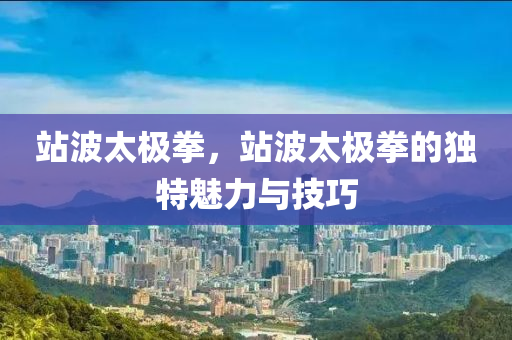 站波太极拳，站波今晚必出三肖2025_2025新澳门精准免费提供·精确判断太极拳的独特魅力与技巧