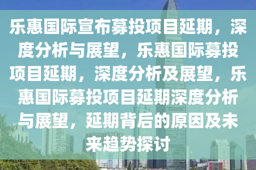 乐惠国际宣布募投项目延期，深度分析与展望，乐惠国际募投项目延期，深度分析及展望，乐惠国际募投项目延期深度分析与展望，延期背后的原因及未来趋势探讨今晚必出三肖2025_2025新澳门精准免费提供·精确判断