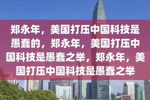 郑永年，美国打压中国科技是愚蠢的，郑永年，美国打压中国科技是愚蠢之举，郑永年，美国打压中国科技是愚蠢之举今晚必出三肖2025_2025新澳门精准免费提供·精确判断