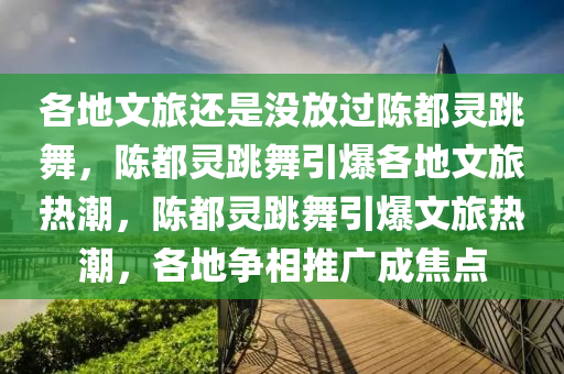 各地文旅还是没放过陈都灵跳舞，陈都灵跳舞引爆各地文旅热潮，陈都灵跳舞引爆文旅热潮，各地争相推广成焦点今晚必出三肖2025_2025新澳门精准免费提供·精确判断