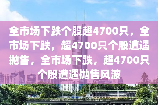 全市场下跌个股超4700只，全市场下跌，超4700只个股遭遇抛售，全市场下跌，超470今晚必出三肖2025_2025新澳门精准免费提供·精确判断0只个股遭遇抛售风波