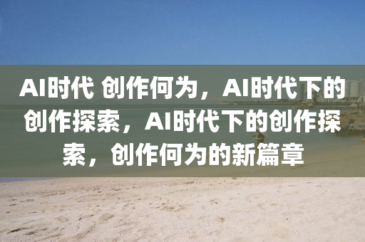 AI时代 创作何为，AI时代下的创作探索，AI时代下的创今晚必出三肖2025_2025新澳门精准免费提供·精确判断作探索，创作何为的新篇章
