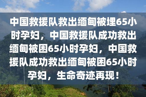 中国救援队救出缅甸被埋65小时孕妇，中国救援队成功救出缅甸被困65小时孕妇，中国救援队成功救出缅甸被困65小时孕妇，生命奇迹再现！今晚必出三肖2025_2025新澳门精准免费提供·精确判断