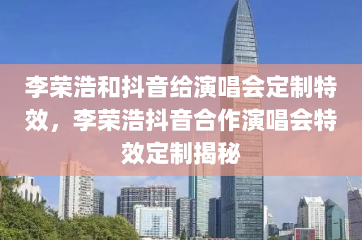 李荣浩和抖音给演唱会定制特效，李荣浩抖音合作演唱会特效定制揭秘今晚必出三肖2025_2025新澳门精准免费提供·精确判断