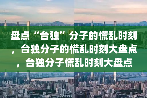 盘点“台独”分子的慌乱时今晚必出三肖2025_2025新澳门精准免费提供·精确判断刻，台独分子的慌乱时刻大盘点，台独分子慌乱时刻大盘点