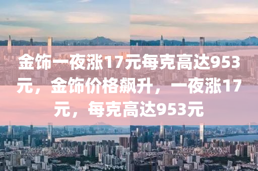 金饰一夜涨17元每克高今晚必出三肖2025_2025新澳门精准免费提供·精确判断达953元，金饰价格飙升，一夜涨17元，每克高达953元