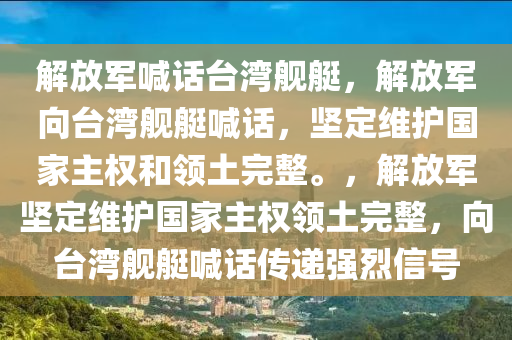 解放军喊话台湾舰艇，解放军向台湾舰艇喊话，坚定维护国家主权和领土完整。，解放军坚定维护国家主权领土完整，向台湾舰艇喊话传递强烈信号今晚必出三肖2025_2025新澳门精准免费提供·精确判断
