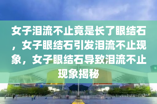 女子泪流不止竟是长了眼结石，女子眼结石引发泪流不止现象，女子眼结石导致泪流不止现象揭秘今晚必出三肖2025_2025新澳门精准免费提供·精确判断
