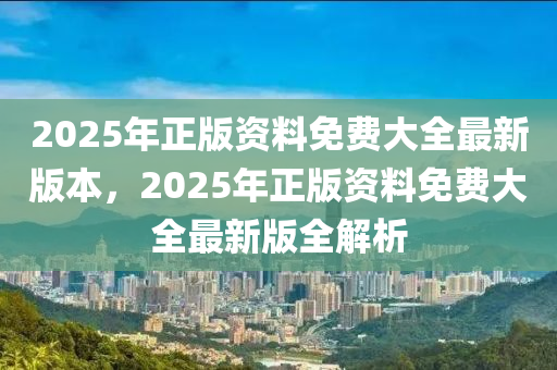2025年正版资料免费大全最新版本，2025年正版资料免费大全最新版全解析今晚必出三肖2025_2025新澳门精准免费提供·精确判断