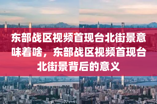 东部战区视频首现台北街景意味着啥，东部战区视频首现台北街景背后的意义今晚必出三肖2025_2025新澳门精准免费提供·精确判断