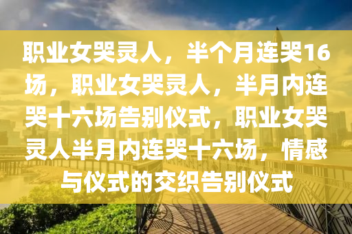 职业女哭灵人，半个月连哭16场，职业女哭灵人，半月内连哭十六场告别仪式，职业女哭灵人半月内连哭十六场，情感与仪式的交织告别仪式今晚必出三肖2025_2025新澳门精准免费提供·精确判断