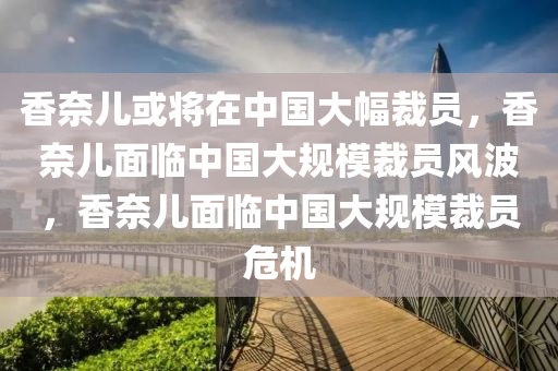 香奈儿或将在中国大幅裁员，香奈儿面临中国大规模裁员风波，香奈儿面临中国大规模裁员危机