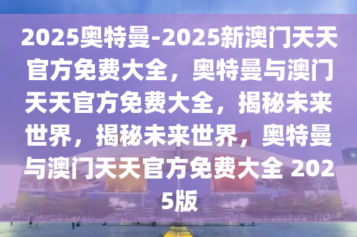 2025奥特曼-2025新澳门天天官方免费大全，奥特曼与澳门天天官方免费大全，揭秘未来世界，揭秘未来世界，奥特曼与澳门天天官方免费大全 2025版今晚必出三肖2025_2025新澳门精准免费提供·精确判断