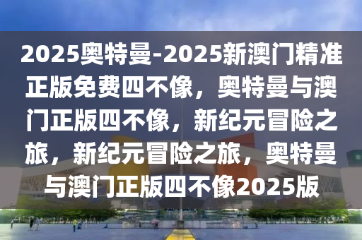 2025奥特曼-2025新澳门精今晚必出三肖2025_2025新澳门精准免费提供·精确判断准正版免费四不像，奥特曼与澳门正版四不像，新纪元冒险之旅，新纪元冒险之旅，奥特曼与澳门正版四不像2025版