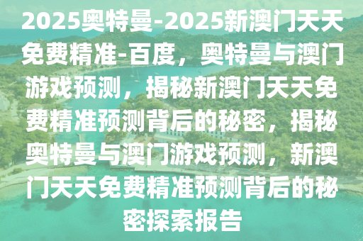 2025奥特曼-2025新澳门天天免今晚必出三肖2025_2025新澳门精准免费提供·精确判断费精准-百度，奥特曼与澳门游戏预测，揭秘新澳门天天免费精准预测背后的秘密，揭秘奥特曼与澳门游戏预测，新澳门天天免费精准预测背后的秘密探索报告