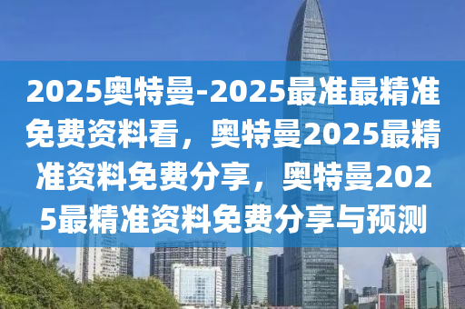 2025奥特曼-2025最准最精准免费资料看，奥特曼2025最精准资料免费分享，奥特曼2025最精准资料免费分享与预测今晚必出三肖2025_2025新澳门精准免费提供·精确判断