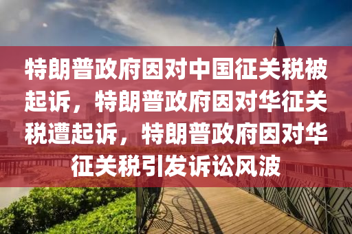 特朗普政府因对中国征关税被起诉，特朗普政府因对华征关税遭起诉，特朗普政府因对华征关税引发诉讼风波今晚必出三肖2025_2025新澳门精准免费提供·精确判断