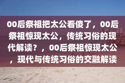 00后祭祖把太公看傻了，00后祭祖惊现太公，传统习俗的现代解读？，00后祭祖惊现太公，现代与传统习俗的交融解读今晚必出三肖2025_2025新澳门精准免费提供·精确判断