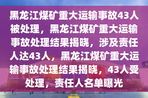 黑龙江煤矿重大运输事故43人被处理，黑龙江煤矿重大运输事故处理结果揭晓，涉及责任人达43人，黑龙江煤矿重大运输事故处理结果揭晓，43人受处理，责任人名单曝光今晚必出三肖2025_2025新澳门精准免费提供·精确判断