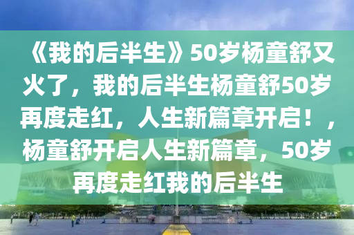 《我的后半生》50岁杨童舒又火了，我的后半生杨童舒50岁再度走红，人生新篇章开启！，杨童舒开启人生新篇章，50岁再度走红我的后半生今晚必出三肖2025_2025新澳门精准免费提供·精确判断