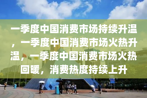 一季度中国消费市场持续升温，一季度中国消费市场火热升温，一季度中国消费市场火热回暖，消费热度持续上升今晚必出三肖2025_2025新澳门精准免费提供·精确判断