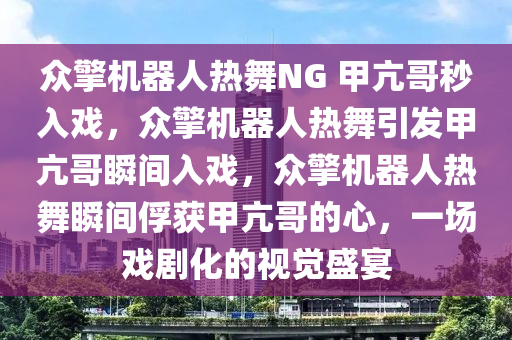 众擎机器人热舞NG 甲亢哥秒入戏，众擎机器人热舞引发甲亢哥瞬间入戏，众擎机器人热舞瞬间俘获甲亢哥的心，一场戏剧化的视觉盛宴今晚必出三肖2025_2025新澳门精准免费提供·精确判断