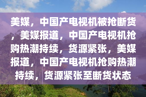 美媒，中国产电视机被抢断货，美媒报道，中国产电视机抢购热潮持续，货源紧张，美媒报道，中国产电视机抢购热潮持续今晚必出三肖2025_2025新澳门精准免费提供·精确判断，货源紧张至断货状态