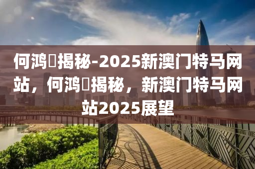 何鸿燊揭秘-2025新澳门特马网站，何鸿燊揭秘，新澳门特马网站2025展望今晚必出三肖2025_2025新澳门精准免费提供·精确判断
