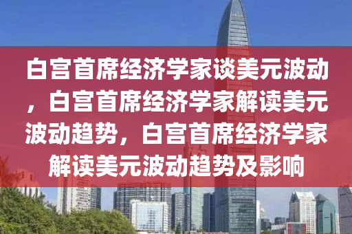 白宫首席经济学家谈美元波动，白宫首席经济学家解读美元波动趋势，白宫首席经济学家解读美元波动趋势及影响今晚必出三肖2025_2025新澳门精准免费提供·精确判断