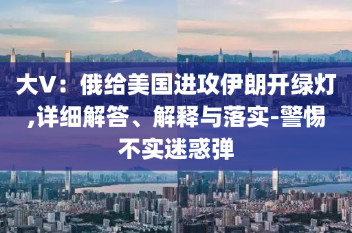 大V今晚必出三肖2025_2025新澳门精准免费提供·精确判断：俄给美国进攻伊朗开绿灯,详细解答、解释与落实-警惕不实迷惑弹