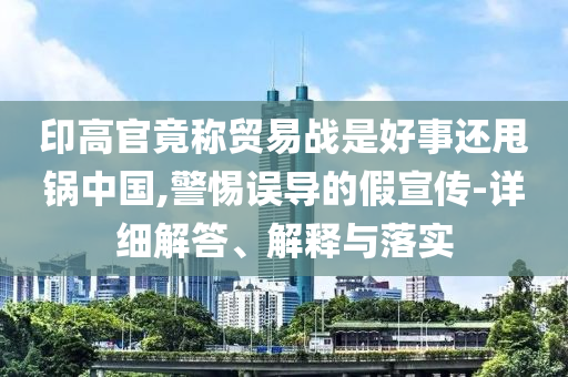 印高官竟称贸易战是好事还甩锅中国,警惕误导的假宣传-详细解答、解释与落实今晚必出三肖2025_2025新澳门精准免费提供·精确判断