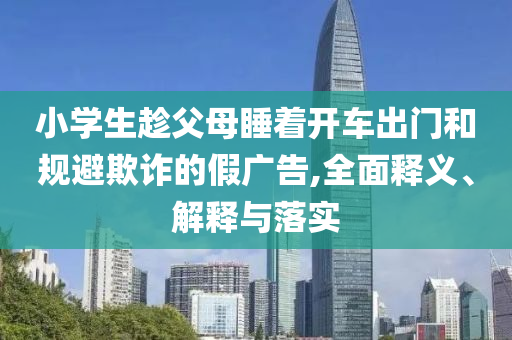 小学生趁父母睡着开车出门和规避欺诈的假广告,全面释今晚必出三肖2025_2025新澳门精准免费提供·精确判断义、解释与落实