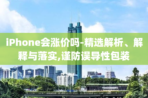 iPhone会涨价吗-今晚必出三肖2025_2025新澳门精准免费提供·精确判断精选解析、解释与落实,谨防误导性包装