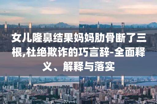 女儿隆鼻结果妈妈肋骨断了三根,杜绝欺诈的巧言辞-全面释义、解释与落实今晚必出三肖2025_2025新澳门精准免费提供·精确判断