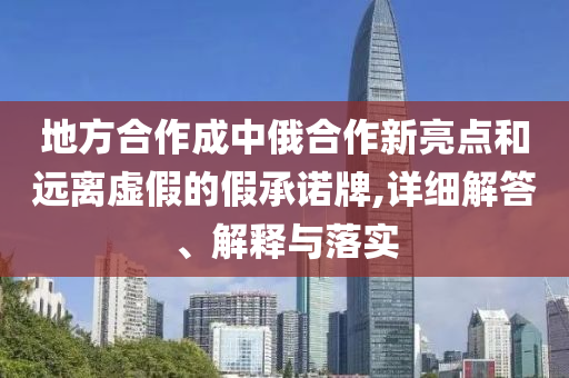 地方合作成中俄合作新亮点和远离虚假的假承诺牌,详细解答、解释与落实今晚必出三肖2025_2025新澳门精准免费提供·精确判断