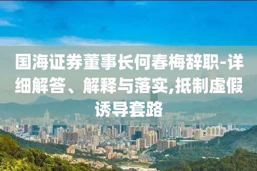 国海证券董事长何春梅辞职-详细解今晚必出三肖2025_2025新澳门精准免费提供·精确判断答、解释与落实,抵制虚假诱导套路