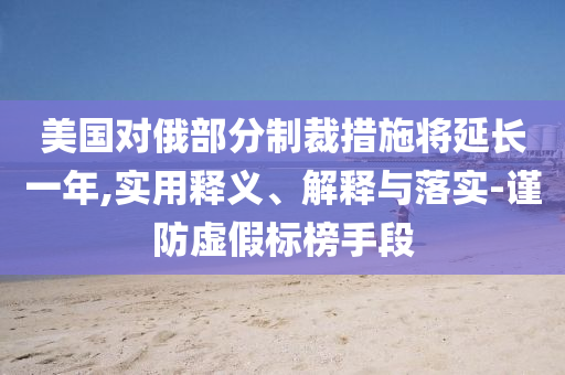 美国对俄部分制裁措施将延长一年,实今晚必出三肖2025_2025新澳门精准免费提供·精确判断用释义、解释与落实-谨防虚假标榜手段