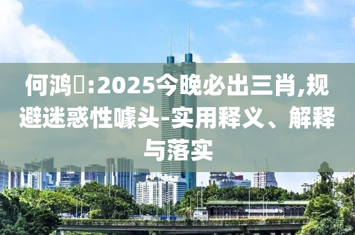 何鸿燊:2025今晚必出今晚必出三肖2025_2025新澳门精准免费提供·精确判断三肖,规避迷惑性噱头-实用释义、解释与落实