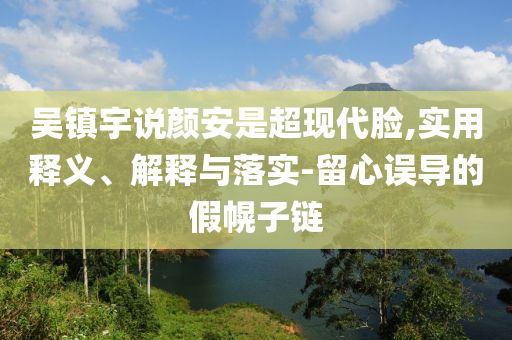 吴镇宇说今晚必出三肖2025_2025新澳门精准免费提供·精确判断颜安是超现代脸,实用释义、解释与落实-留心误导的假幌子链
