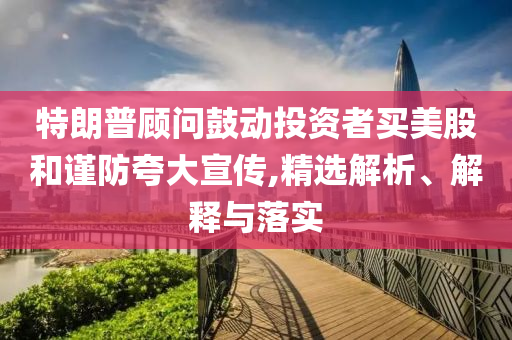 特朗普顾问鼓动投资者买美股和谨防夸大宣传今晚必出三肖2025_2025新澳门精准免费提供·精确判断,精选解析、解释与落实