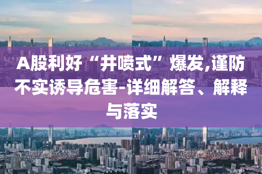 A股利好“井喷式”爆发,谨防不实诱导危害-详细解答今晚必出三肖2025_2025新澳门精准免费提供·精确判断、解释与落实