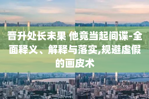 晋升处长未果 他竟当起间谍-全面释义、解释与落实今晚必出三肖2025_2025新澳门精准免费提供·精确判断,规避虚假的画皮术