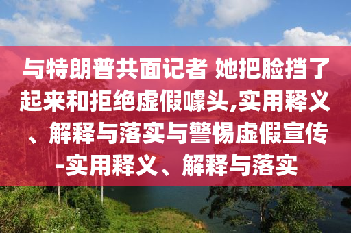与特朗普共面记者 她把脸挡了起来和拒绝虚假噱头,实用释义、解释与落实与警惕虚假宣传-实用释义、解释与落实今晚必出三肖2025_2025新澳门精准免费提供·精确判断