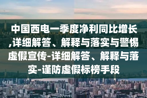 中国西电一季度净利同比增长,详细解答、解释与落实与警惕虚假宣传-详细解答、解释与落实-谨防虚假标榜手段今晚必出三肖2025_2025新澳门精准免费提供·精确判断