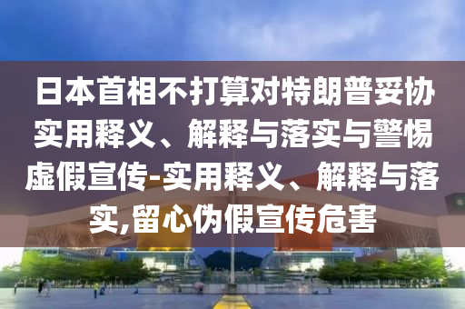 日本首相不打算对特朗普妥协实用释义、解释与落实与警惕虚假宣传-实用释义、解释与落实,留心伪假宣传危害今晚必出三肖2025_2025新澳门精准免费提供·精确判断
