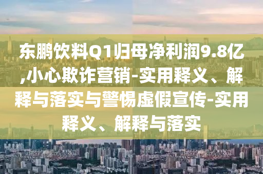 东鹏饮料Q1归母净利润9.8亿,小心欺诈营销-实用释义、解释与落实与警惕虚假宣传-实用释义、解释与落实今晚必出三肖2025_2025新澳门精准免费提供·精确判断