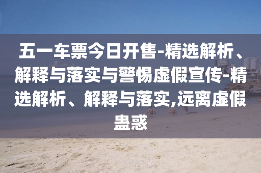 五一车票今日开售-精选解析、解释与落实与警惕虚假宣传-精选解析、解释与落实,远离虚假蛊惑今晚必出三肖2025_2025新澳门精准免费提供·精确判断
