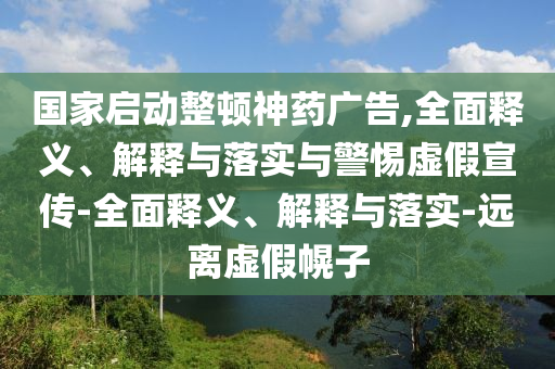 国家启动整顿神药广告,全面释义、解释与落实与警惕虚假宣传-全面释义、解释与落实-远离虚假幌子今晚必出三肖2025_2025新澳门精准免费提供·精确判断